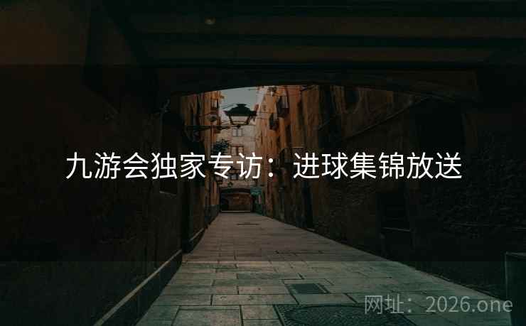 九游会独家专访:进球集锦放送 九游会独家专访:进球集锦放送