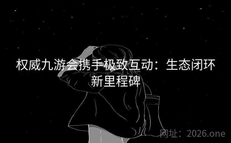 权威九游会携手极致互动:生态闭环新里程碑 权威九游会携手极致互动:生态闭环新里程碑