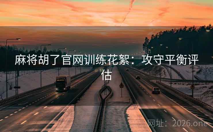 麻将胡了官网训练花絮:攻守平衡评估 麻将胡了官网训练花絮:攻守平衡评估