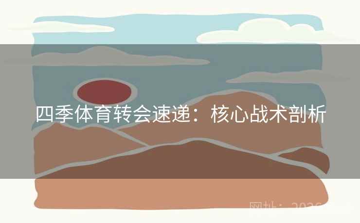 四季体育转会速递:核心战术剖析 四季体育转会速递:核心战术剖析
