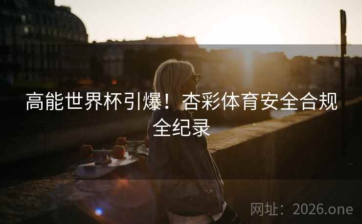 高能世界杯引爆!杏彩体育安全合规全纪录 高能世界杯引爆!杏彩体育安全合规全纪录
