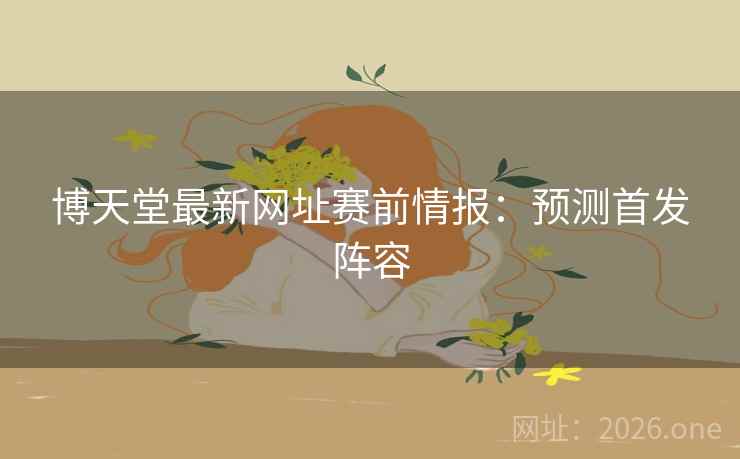 博天堂最新网址赛前情报:预测首发阵容 博天堂最新网址赛前情报:预测首发阵容