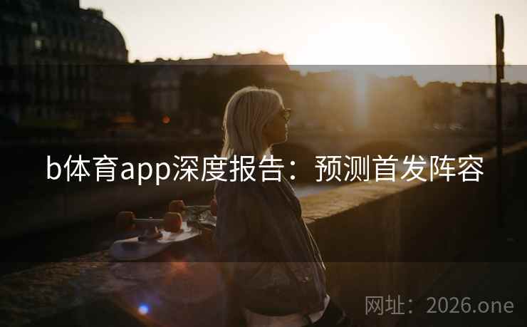 b体育app深度报告:预测首发阵容 b体育app深度报告:预测首发阵容