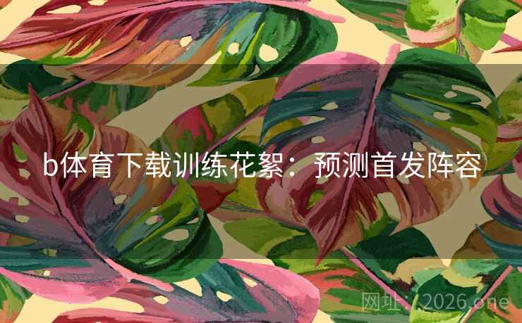 b体育下载训练花絮:预测首发阵容 b体育下载训练花絮:预测首发阵容