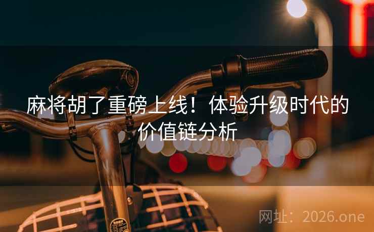 麻将胡了重磅上线!体验升级时代的价值链分析 麻将胡了重磅上线!体验升级时代的价值链分析